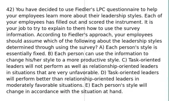 42) You have decided to use Fiedler's LPC questionnaire to help your employees learn more about their leadership styles. Each of your employees has filled out and scored the instrument. It is your job to try to explain to them how to use the survey information. According to Fiedler's approach, your employees should assume which of the following about the leadership styles determined through using the survey? A) Each person's style is essentially fixed. B) Each person can use the information to change his/her style to a more productive style. C) Task-oriented leaders will not perform as well as relationship-oriented leaders in situations that are very unfavorable. D) Task-oriented leaders will perform better than relationship-oriented leaders in moderately favorable situations. E) Each person's style will change in accordance with the situation at hand.