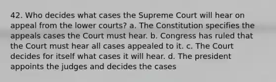 42. Who decides what cases the Supreme Court will hear on appeal from the lower courts? a. The Constitution specifies the appeals cases the Court must hear. b. Congress has ruled that the Court must hear all cases appealed to it. c. The Court decides for itself what cases it will hear. d. The president appoints the judges and decides the cases