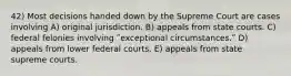 42) Most decisions handed down by the Supreme Court are cases involving A) original jurisdiction. B) appeals from state courts. C) federal felonies involving ʺexceptional circumstances.ʺ D) appeals from lower federal courts. E) appeals from state supreme courts.