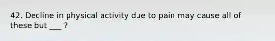 42. Decline in physical activity due to pain may cause all of these but ___ ?