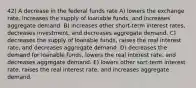 42) A decrease in the federal funds rate A) lowers the exchange rate, increases the supply of loanable funds, and increases aggregate demand. B) increases other short-term interest rates, decreases investment, and decreases aggregate demand. C) decreases the supply of loanable funds, raises the real interest rate, and decreases aggregate demand. D) decreases the demand for loanable funds, lowers the real interest rate, and decreases aggregate demand. E) lowers other sort-term interest rate, raises the real interest rate, and increases aggregate demand.