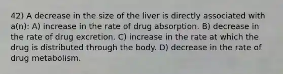 42) A decrease in the size of the liver is directly associated with a(n): A) increase in the rate of drug absorption. B) decrease in the rate of drug excretion. C) increase in the rate at which the drug is distributed through the body. D) decrease in the rate of drug metabolism.