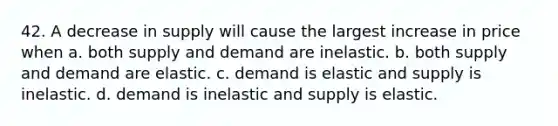 42. A decrease in supply will cause the largest increase in price when a. both supply and demand are inelastic. b. both supply and demand are elastic. c. demand is elastic and supply is inelastic. d. demand is inelastic and supply is elastic.