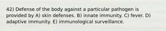 42) Defense of the body against a particular pathogen is provided by A) skin defenses. B) innate immunity. C) fever. D) adaptive immunity. E) immunological surveillance.