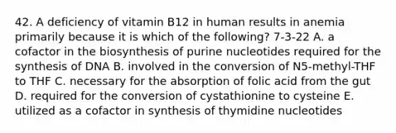 42. A deficiency of vitamin B12 in human results in anemia primarily because it is which of the following? 7-3-22 A. a cofactor in the biosynthesis of purine nucleotides required for the synthesis of DNA B. involved in the conversion of N5-methyl-THF to THF C. necessary for the absorption of folic acid from the gut D. required for the conversion of cystathionine to cysteine E. utilized as a cofactor in synthesis of thymidine nucleotides