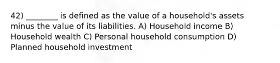 42) ________ is defined as the value of a household's assets minus the value of its liabilities. A) Household income B) Household wealth C) Personal household consumption D) Planned household investment