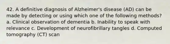 42. A definitive diagnosis of Alzheimer's disease (AD) can be made by detecting or using which one of the following methods? a. Clinical observation of dementia b. Inability to speak with relevance c. Development of neurofibrillary tangles d. Computed tomography (CT) scan