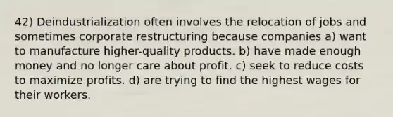 42) Deindustrialization often involves the relocation of jobs and sometimes corporate restructuring because companies a) want to manufacture higher-quality products. b) have made enough money and no longer care about profit. c) seek to reduce costs to maximize profits. d) are trying to find the highest wages for their workers.