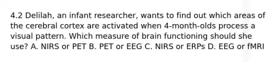 4.2 Delilah, an infant researcher, wants to find out which areas of the cerebral cortex are activated when 4-month-olds process a visual pattern. Which measure of brain functioning should she use? A. NIRS or PET B. PET or EEG C. NIRS or ERPs D. EEG or fMRI