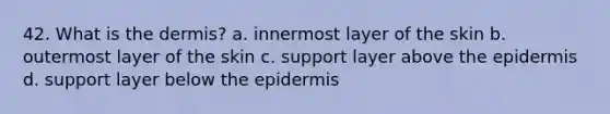 42. What is the dermis? a. innermost layer of the skin b. outermost layer of the skin c. support layer above the epidermis d. support layer below the epidermis