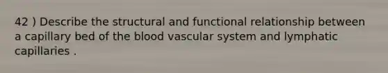 42 ) Describe the structural and functional relationship between a capillary bed of the blood vascular system and lymphatic capillaries .