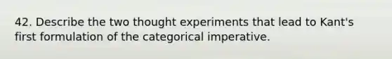 42. Describe the two thought experiments that lead to Kant's first formulation of the categorical imperative.