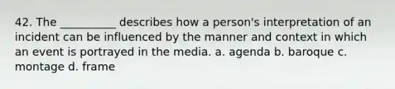 42. The __________ describes how a person's interpretation of an incident can be influenced by the manner and context in which an event is portrayed in the media. a. agenda b. baroque c. montage d. frame