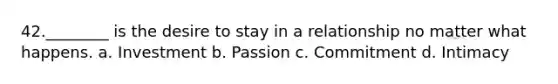 42.________ is the desire to stay in a relationship no matter what happens. a. Investment b. Passion c. Commitment d. Intimacy