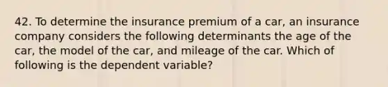 42. To determine the insurance premium of a car, an insurance company considers the following determinants the age of the car, the model of the car, and mileage of the car. Which of following is the dependent variable?