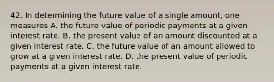 42. In determining the future value of a single amount, one measures A. the future value of periodic payments at a given interest rate. B. the present value of an amount discounted at a given interest rate. C. the future value of an amount allowed to grow at a given interest rate. D. the present value of periodic payments at a given interest rate.