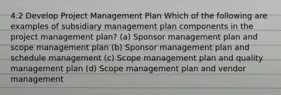 4.2 Develop Project Management Plan Which of the following are examples of subsidiary management plan components in the project management plan? (a) Sponsor management plan and scope management plan (b) Sponsor management plan and schedule management (c) Scope management plan and quality management plan (d) Scope management plan and vendor management