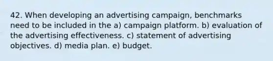 42. When developing an advertising campaign, benchmarks need to be included in the a) campaign platform. b) evaluation of the advertising effectiveness. c) statement of advertising objectives. d) media plan. e) budget.