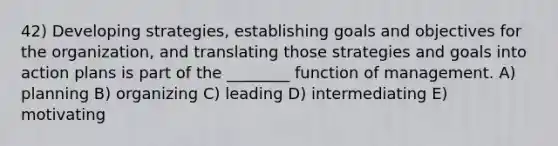 42) Developing strategies, establishing goals and objectives for the organization, and translating those strategies and goals into action plans is part of the ________ function of management. A) planning B) organizing C) leading D) intermediating E) motivating