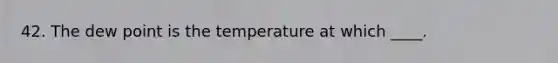 42. The dew point is the temperature at which ____.