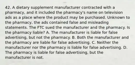 42. A dietary supplement manufacturer contracted with a pharmacy, and it included the pharmacy's name on television ads as a place where the product may be purchased. Unknown to the pharmacy, the ads contained false and misleading statements. The FTC sued the manufacturer and the pharmacy. Is the pharmacy liable? A. The manufacturer is liable for false advertising, but not the pharmacy. B. Both the manufacturer and the pharmacy are liable for false advertising. C. Neither the manufacturer nor the pharmacy is liable for false advertising. D. The pharmacy is liable for false advertising, but the manufacturer is not.