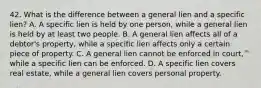 42. What is the difference between a general lien and a specific lien? A. A specific lien is held by one person, while a general lien is held by at least two people. B. A general lien affects all of a debtor's property, while a specific lien affects only a certain piece of property. C. A general lien cannot be enforced in court, while a specific lien can be enforced. D. A specific lien covers real estate, while a general lien covers personal property.