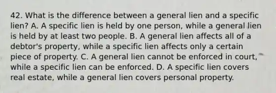 42. What is the difference between a general lien and a specific lien? A. A specific lien is held by one person, while a general lien is held by at least two people. B. A general lien affects all of a debtor's property, while a specific lien affects only a certain piece of property. C. A general lien cannot be enforced in court, while a specific lien can be enforced. D. A specific lien covers real estate, while a general lien covers personal property.