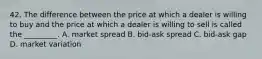 42. The difference between the price at which a dealer is willing to buy and the price at which a dealer is willing to sell is called the _________. A. market spread B. bid-ask spread C. bid-ask gap D. market variation