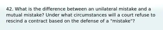 42. What is the difference between an unilateral mistake and a mutual mistake? Under what circumstances will a court refuse to rescind a contract based on the defense of a "mistake"?