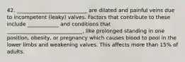 42. ___________________________ are dilated and painful veins due to incompetent (leaky) valves. Factors that contribute to these include ____________ and conditions that _____________________________, like prolonged standing in one position, obesity, or pregnancy which causes blood to pool in the lower limbs and weakening valves. This affects more than 15% of adults.