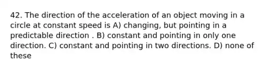 42. The direction of the acceleration of an object moving in a circle at constant speed is A) changing, but pointing in a predictable direction . B) constant and pointing in only one direction. C) constant and pointing in two directions. D) none of these