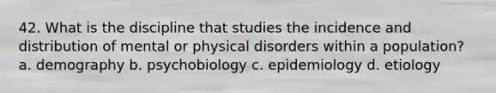 42. What is the discipline that studies the incidence and distribution of mental or physical disorders within a population? a. demography b. psychobiology c. epidemiology d. etiology