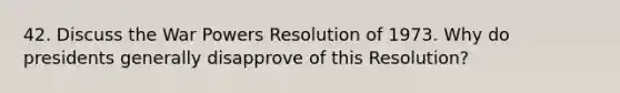 42. Discuss the War Powers Resolution of 1973. Why do presidents generally disapprove of this Resolution?