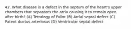 42. What disease is a defect in the septum of the heart's upper chambers that separates the atria causing it to remain open after birth? (A) Tetralogy of Fallot (B) Atrial septal defect (C) Patent ductus arteriosus (D) Ventricular septal defect