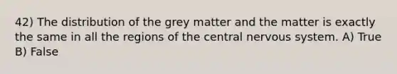 42) The distribution of the grey matter and the matter is exactly the same in all the regions of the central nervous system. A) True B) False