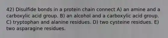 42) Disulfide bonds in a protein chain connect A) an amine and a carboxylic acid group. B) an alcohol and a carboxylic acid group. C) tryptophan and alanine residues. D) two cysteine residues. E) two asparagine residues.