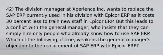 42) The division manager at Xperience Inc. wants to replace the SAP ERP currently used in his division with Epicor ERP as it costs 30 percent less to train new staff in Epicor ERP. But this leads to a conflict with the general manager, who insists that they can simply hire only people who already know how to use SAP ERP. Which of the following, if true, weakens the general manager's objection to the replacement of SAP ERP with Epicor ERP?