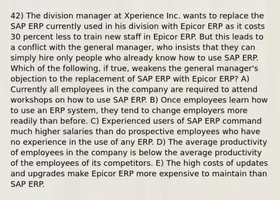 42) The division manager at Xperience Inc. wants to replace the SAP ERP currently used in his division with Epicor ERP as it costs 30 percent less to train new staff in Epicor ERP. But this leads to a conflict with the general manager, who insists that they can simply hire only people who already know how to use SAP ERP. Which of the following, if true, weakens the general manager's objection to the replacement of SAP ERP with Epicor ERP? A) Currently all employees in the company are required to attend workshops on how to use SAP ERP. B) Once employees learn how to use an ERP system, they tend to change employers more readily than before. C) Experienced users of SAP ERP command much higher salaries than do prospective employees who have no experience in the use of any ERP. D) The average productivity of employees in the company is below the average productivity of the employees of its competitors. E) The high costs of updates and upgrades make Epicor ERP more expensive to maintain than SAP ERP.