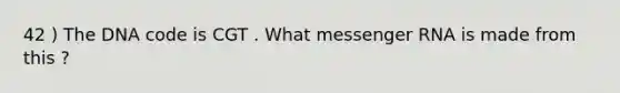 42 ) The DNA code is CGT . What messenger RNA is made from this ?