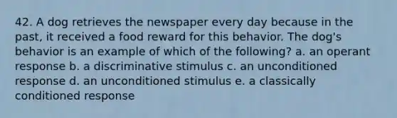 42. A dog retrieves the newspaper every day because in the past, it received a food reward for this behavior. The dog's behavior is an example of which of the following? a. an operant response b. a discriminative stimulus c. an unconditioned response d. an unconditioned stimulus e. a classically conditioned response