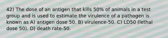 42) The dose of an antigen that kills 50% of animals in a test group and is used to estimate the virulence of a pathogen is known as A) antigen dose 50. B) virulence-50. C) LD50 (lethal dose 50). D) death rate-50.