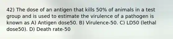 42) The dose of an antigen that kills 50% of animals in a test group and is used to estimate the virulence of a pathogen is known as A) Antigen dose50. B) Virulence-50. C) LD50 (lethal dose50). D) Death rate-50