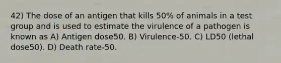 42) The dose of an antigen that kills 50% of animals in a test group and is used to estimate the virulence of a pathogen is known as A) Antigen dose50. B) Virulence-50. C) LD50 (lethal dose50). D) Death rate-50.