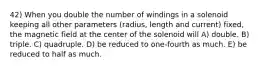 42) When you double the number of windings in a solenoid keeping all other parameters (radius, length and current) fixed, the magnetic field at the center of the solenoid will A) double. B) triple. C) quadruple. D) be reduced to one-fourth as much. E) be reduced to half as much.