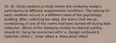 42. Dr. Gong conducts a study where she randomly assigns participants to different experimental conditions. The testing for each condition occurs in a different room of the psychology building. After collecting her data, she learns that the air conditioning in one of the rooms had been turned off during data collection. Which of the following threats to internal validity should Dr. Gong be concerned with? a. Design confound b. Selection effect c. Order effect d. Maturation effect