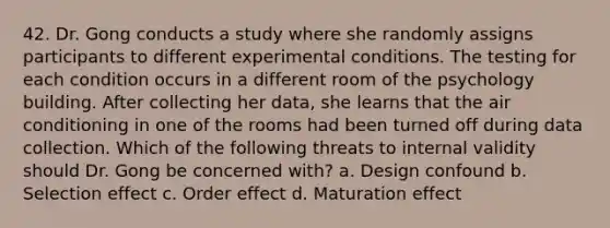 42. Dr. Gong conducts a study where she randomly assigns participants to different experimental conditions. The testing for each condition occurs in a different room of the psychology building. After collecting her data, she learns that the air conditioning in one of the rooms had been turned off during data collection. Which of the following threats to internal validity should Dr. Gong be concerned with? a. Design confound b. Selection effect c. Order effect d. Maturation effect