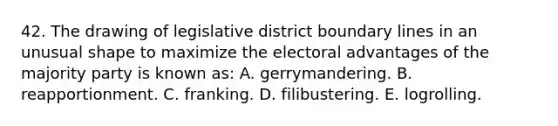 42. The drawing of legislative district boundary lines in an unusual shape to maximize the electoral advantages of the majority party is known as: A. gerrymandering. B. reapportionment. C. franking. D. filibustering. E. logrolling.