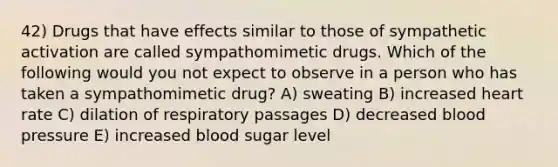 42) Drugs that have effects similar to those of sympathetic activation are called sympathomimetic drugs. Which of the following would you not expect to observe in a person who has taken a sympathomimetic drug? A) sweating B) increased heart rate C) dilation of respiratory passages D) decreased blood pressure E) increased blood sugar level