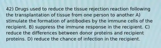 42) Drugs used to reduce the tissue rejection reaction following the transplantation of tissue from one person to another A) stimulate the formation of antibodies by the immune cells of the recipient. B) suppress the immune response in the recipient. C) reduce the differences between donor proteins and recipient proteins. D) reduce the chance of infection in the recipient.