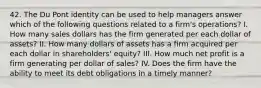 42. The Du Pont identity can be used to help managers answer which of the following questions related to a firm's operations? I. How many sales dollars has the firm generated per each dollar of assets? II. How many dollars of assets has a firm acquired per each dollar in shareholders' equity? III. How much net profit is a firm generating per dollar of sales? IV. Does the firm have the ability to meet its debt obligations in a timely manner?